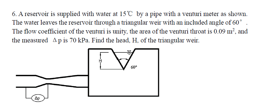 6. A reservoir is supplied with water at 15°C by a pipe with a venturi meter as shown.
The water leaves the reservoir through a triangular weir with an included angle of 60°
The flow coefficient of the venturi is unity, the area of the venturi throat is 0.09 m², and
the measured Ap is 70 kPa. Find the head, H, of the triangular weir.
V
60⁰
Ap