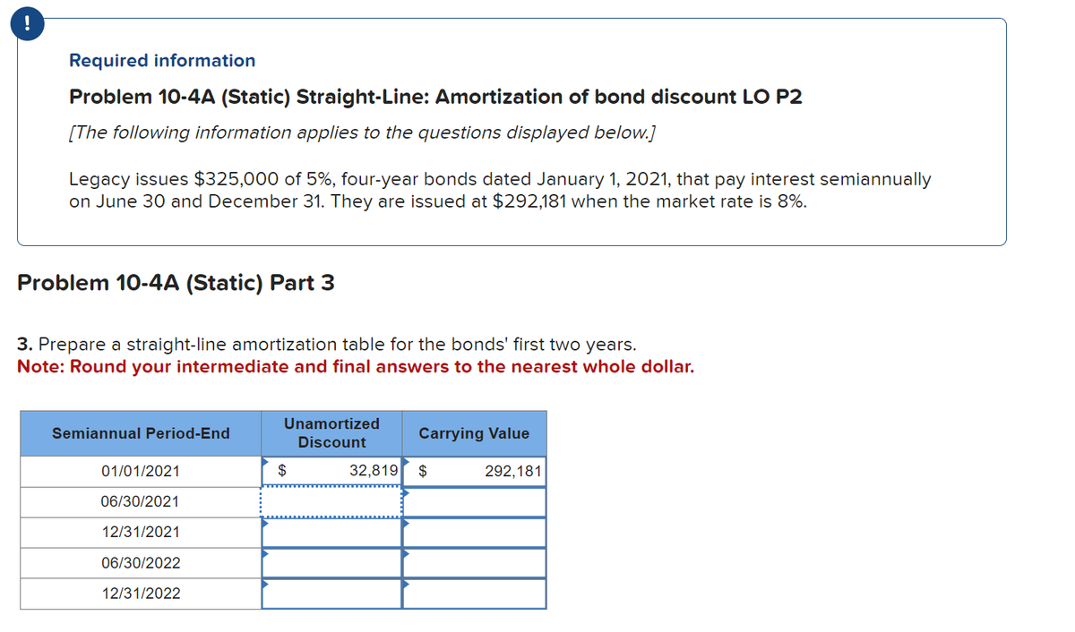 !
Required information
Problem 10-4A (Static) Straight-Line: Amortization of bond discount LO P2
[The following information applies to the questions displayed below.]
Legacy issues $325,000 of 5%, four-year bonds dated January 1, 2021, that pay interest semiannually
on June 30 and December 31. They are issued at $292,181 when the market rate is 8%.
Problem 10-4A (Static) Part 3
3. Prepare a straight-line amortization table for the bonds' first two years.
Note: Round your intermediate and final answers to the nearest whole dollar.
Semiannual Period-End
01/01/2021
06/30/2021
12/31/2021
06/30/2022
12/31/2022
Unamortized
Discount
$
Carrying Value
32,819 $
292,181