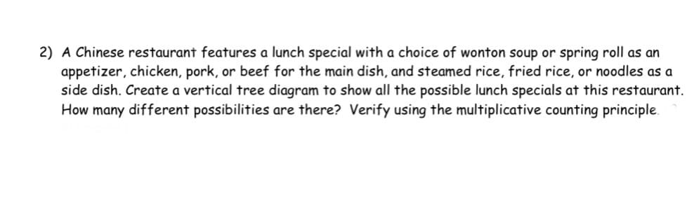 2) A Chinese restaurant features a lunch special with a choice of wonton soup or spring roll as an
appetizer, chicken, pork, or beef for the main dish, and steamed rice, fried rice, or noodles as a
side dish. Create a vertical tree diagram to show all the possible lunch specials at this restaurant.
How many different possibilities are there? Verify using the multiplicative counting principle.
