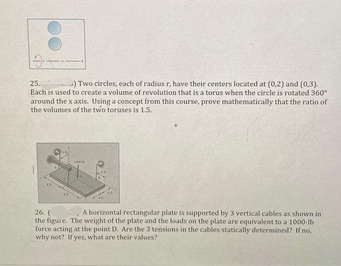 25.
s) Two circles, each of radius r, have their centers located at (0,2) and (0,3).
Each is used to create a volume of revolution that is a torus when the circle is rotated 360°
around the x axis. Using a concept from this course, prove mathematically that the ratio of
the volumes of the two toruses is 1.5.
1000
26. (
the figure. The weight of the plate and the loads on the plate are equivalent to a 1000-lb
force acting at the point D. Are the 3 tensions in the cables statically determined? If no,
why not? If yes, what are their values?
A horizontal rectangular plate is supported by 3 vertical cables as shown in
