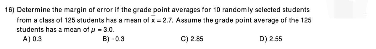 16) Determine the margin of error if the grade point averages for 10 randomly selected students
from a class of 125 students has a mean of x = 2.7. Assume the grade point average of the 125
students has a mean of µ = 3.0.
A) 0.3
%3D
B) - 0.3
C) 2.85
D) 2.55

