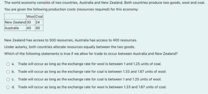 The world economy consists of two countries, Australia and New Zealand. Both countries produce two goods, wool and coal.
You are given the following production costs (resources required) for this economy:
Wool Coal
New Zealand 30 24
40 40
Australia
New Zealand has access to 500 resources, Australia has access to 400 resources.
Under autarky, both countries allocate resources equally between the two goods.
Which of the following statements is true if we allow for trade to occur between Australia and New Zealand?
O a. Trade will occur as long as the exchange rate for wool is between 1 and 1.25 units of coal.
O b. Trade will occur as long as the exchange rate for coal is between 1.33 and 1.67 units of wool.
O. Trade will occur as long as the exchange rate for coal is between 1 and 1.25 units of wool.
O d. Trade will occur as long as the exchange rate for wool is between 1.33 and 1.67 units of coal.
