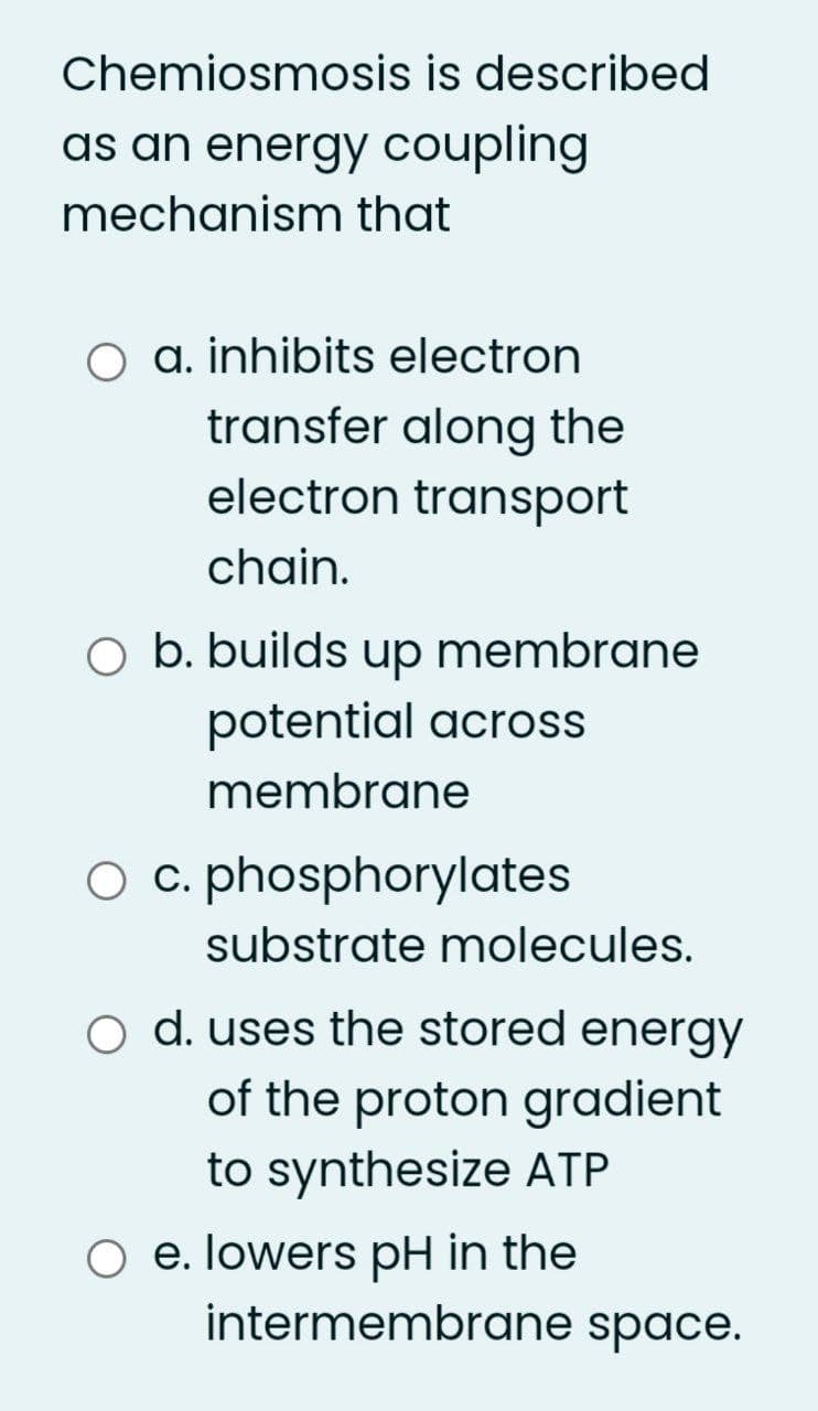 Chemiosmosis is described
as an energy coupling
mechanism that
a. inhibits electron
transfer along the
electron transport
chain.
O b. builds up membrane
potential across
membrane
O c. phosphorylates
substrate molecules.
d. uses the stored energy
of the proton gradient
to synthesize ATP
O e. lowers pH in the
intermembrane space.
