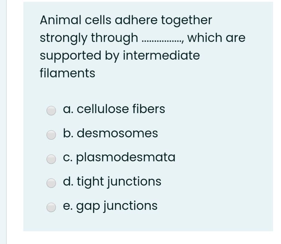 Animal cells adhere together
strongly through ., which are
supported by intermediate
filaments
a. cellulose fibers
b. desmosomes
O c. plasmodesmata
O d. tight junctions
e. gap junctions
