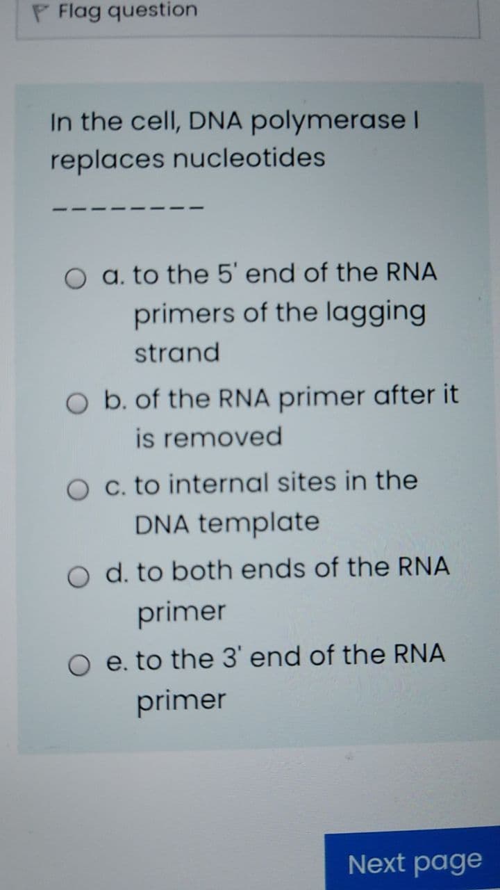 P Flag question
In the cell, DNA polymerase I
replaces nucleotides
a. to the 5' end of the RNA
primers of the lagging
strand
O b. of the RNA primer after it
is removed
O c. to internal sites in the
DNA template
O d. to both ends of the RNA
primer
O e. to the 3' end of the RNA
primer
Next page
