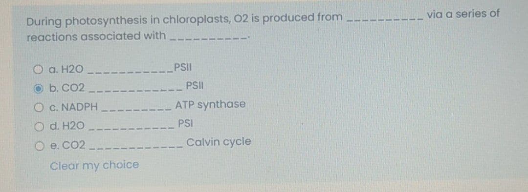 During photosynthesis in chloroplasts, 02 is produced from
reactions associated with
via a series of
O a. H2O
PSII
Ob. CO2
PSII
O c. NADPH
ATP synthase
O d. H20
PSI
О е. СО2
Calvin cycle
Clear my choice
