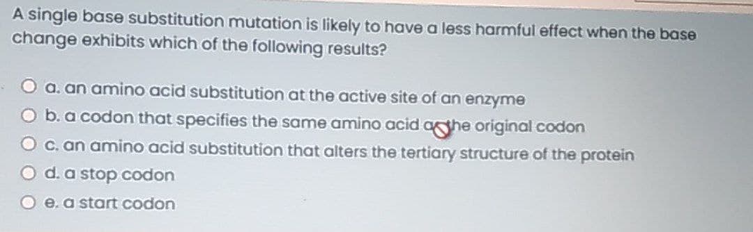 A single base substitution mutation is likely to have a less harmful effect when the base
change exhibits which of the following results?
O a. an amino acid substitution at the active site of an enzyme
O b.a codon that specifies the same amino acid aghe original codon
O C. an amino acid substitution that alters the tertiary structure of the protein
d.a stop codon
O e.a start codon
