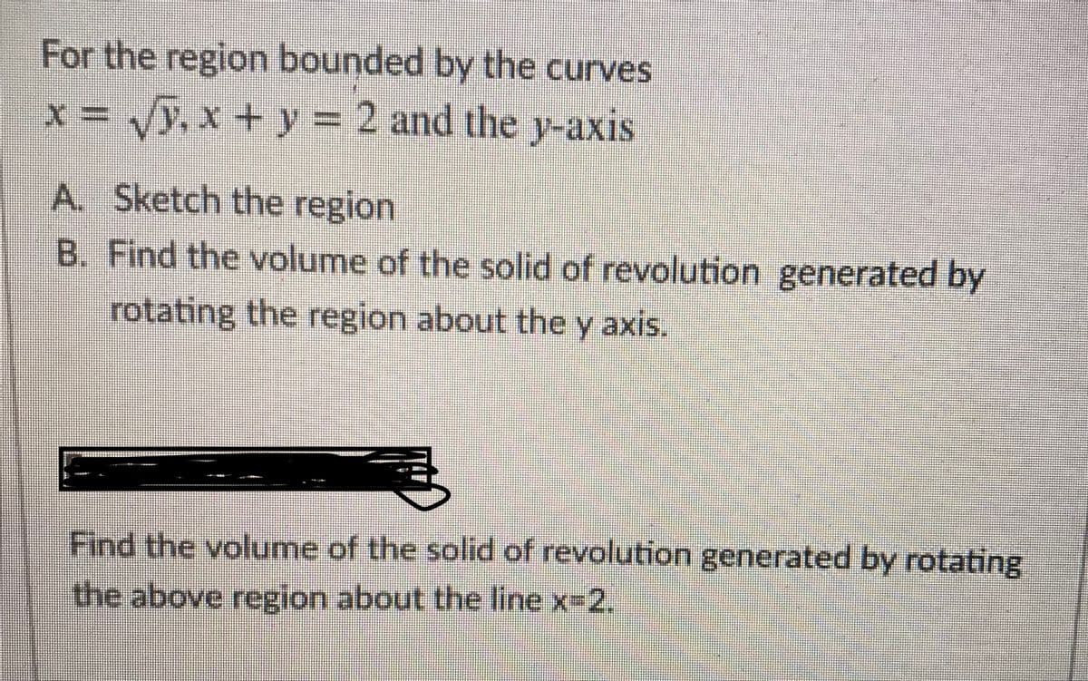 For the region bounded by the curves
x = y, x + y = 2 and the y-axis
A. Sketch the region
B. Find the volume of the solid of revolution generated by
rotating the region about the y axis.
Y
Find the volume of the solid of revolution generated by rotating
the above region about the line x-2.
