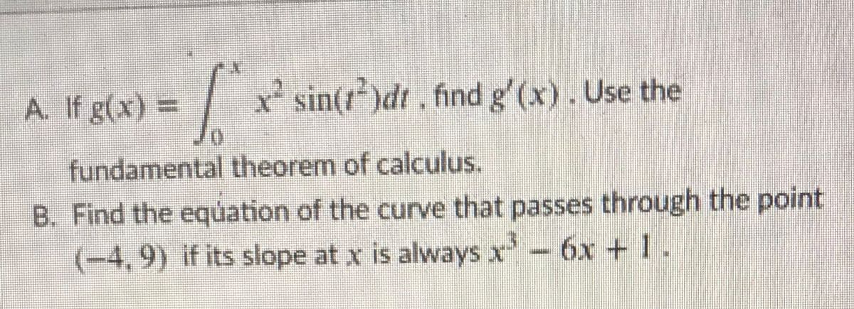 A. If g(x) =
| sin(r)dt. find g'(x). Use the
fundamental theorem of calculus.
B. Find the equation of the curve that passes through the point
(-4,9) if its slope at x is always x- 6x + 1.
