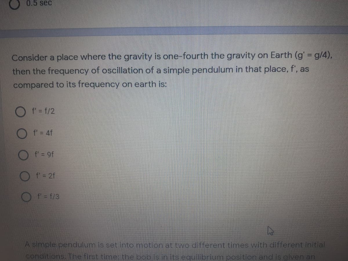 0.5 sec
Consider a place where the gravity is one-fourth the gravity on Earth (g = g/4),
then the frequency of oscillation of a simple pendulum in that place, f', as
compared to its frequency on earth is:
f' = f/2
O f= 4f
O f = 9f
O f'= 2f
f= f/3
A simple pendulum is set into motion at two different times with different initial
conditions. The first time: the boo isin its equilibrium position and is given an
