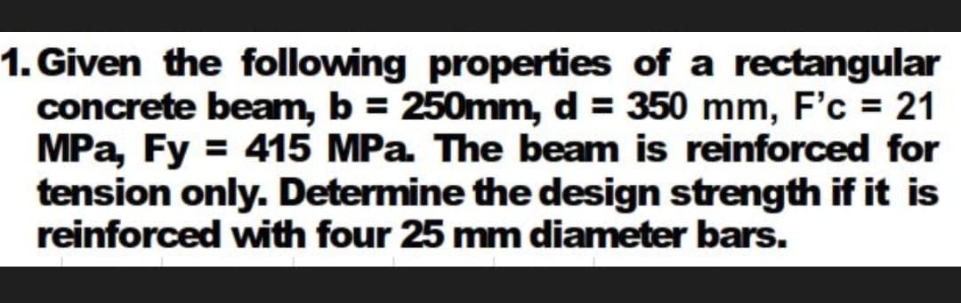 1. Given the following properties of a rectangular
concrete beam, b = 250mm, d = 350 mm, F'c = 21
MPa, Fy = 415 MPa The beam is reinforced for
tension only. Determine the design strength if it is
reinforced with four 25 mm diameter bars.
