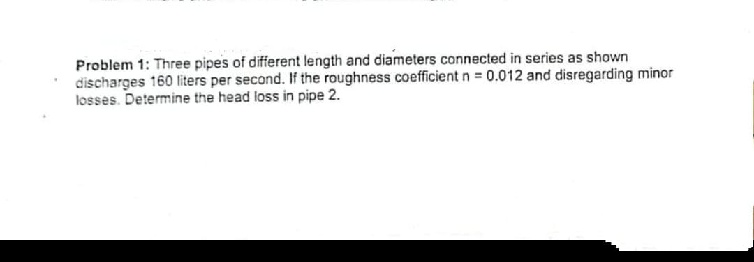Problem 1: Three pipes of different length and diameters connected in series as shown
discharges 160 liters per second. If the roughness coefficient n 0.012 and disregarding minor
losses. Determine the head loss in pipe 2.

