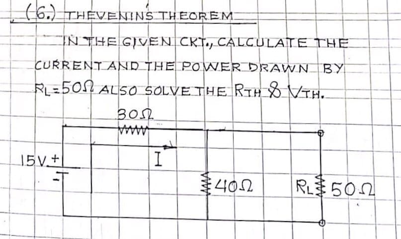 (6.) THEVENINS THEOREM.
IN THE GIVEN CKT., CALGULATE THE
CURRENTAND THE POWER DRAWN BY
RL=5012 ALS0 SOLVE THE RTH VTH.
30S
15V+
I
402
RL 502
