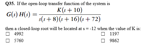 Q35. If the open-loop transfer function of the system is
K(s + 10)
s(s+ 8)(s + 16)(s + 72)
G(s) H(s) =
then a closed-loop root will be located at s = -12 when the value of K is:
O 4992
O 5760
O 1197
9862
