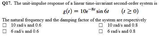 Q17. The unit-impulse response of a linear time-invariant second-order system is
g(t) = 10e-81 sin 6t
(t > 0)
The natural frequency and the damping factor of the system are respectively
O 10 rad/s and 0.8
O 6 rad/s and 0.8
O 10 rad/s and 0.6
6 rad/s and 0.6
