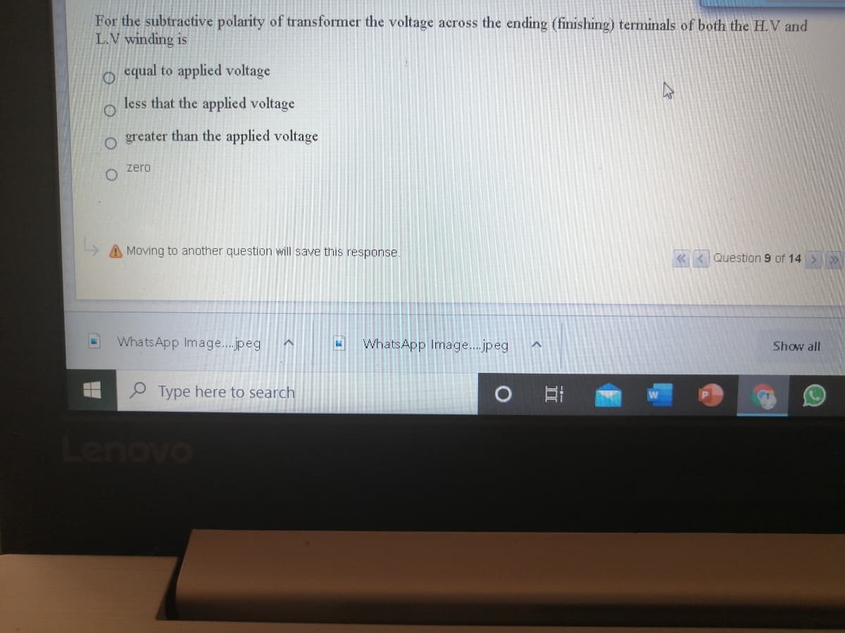 For the subtractive polarity of transformer the voltage across the ending (finishing) terminals of both the H.V and
L.V winding is
equal to applied voltage
less that the applied voltage
o greater than the applied voltage
zero
A Moving to another question will save this response.
Question 9 of 14
WhatsApp Image.jpeg
WhatsApp Image...jpeg
Show all
P Type here to search
OAOO
