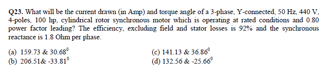 Q23. What will be the current drawn (in Amp) and torque angle of a 3-phase, Y-connected, 50 Hz, 440 V,
4-poles, 100 hp, cylindrical rotor synchronous motor which is operating at rated conditions and 0.80
power factor leading? The efficiency, excluding field and stator losses is 92% and the synchronous
reactance is 1.8 Ohm per phase.
(a) 159.73 & 30.68°
(b) 206.51& -33.81°
(c) 141.13 & 36.86°
(d) 132.56 & -25.66°
