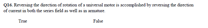 Q16. Reversing the direction of rotation of a universal motor is accomplished by reversing the direction
of current in both the series field as well as in armature.
True
False
