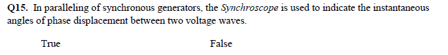 Q15. In paralleling of synchronous generators, the Synchroscope is used to indicate the instantaneous
angles of phase displacement between two voltage waves.
True
False
