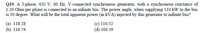 Q19. A 3-phase, 420 V, 60 Hz, Y-connected synchronous generator, with a synchronous reactance of
1.20 Ohm per phase is connected to an infinite bus. The power angle, when supplying 110 kW to the bus
is 30 degree. What will be the total apparent power (in kVA) injected by this generator to infinite bus?
(a) 118.28
(b) 118.74
(c) 110.52
(d) 100.39
