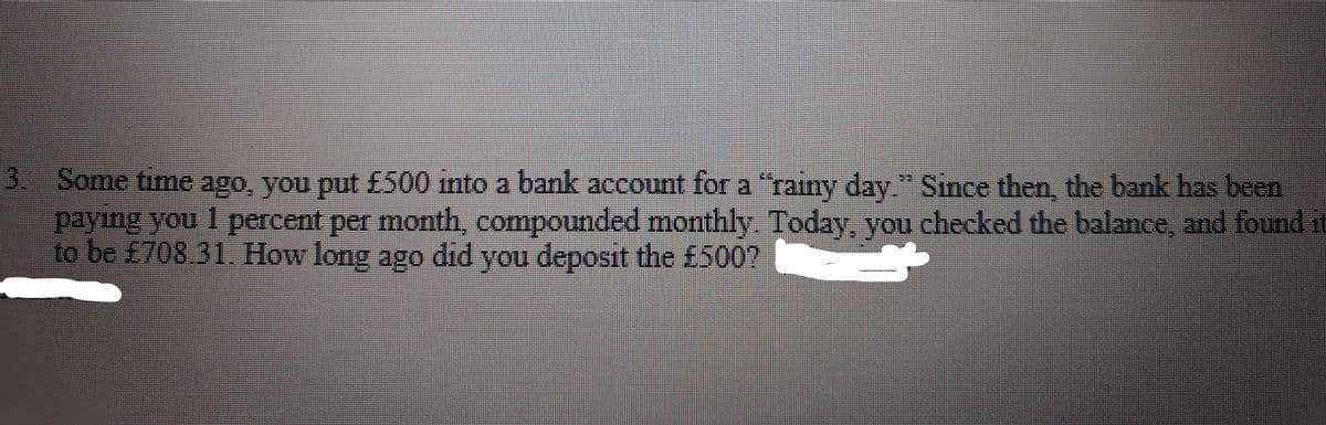 3 Some time ago, you put £500 into a bank account for a "rainy day" Since then, the bank has been
paying you 1 percent per month, compounded monthly. Today, you checked the balance, and found it
to be £708.31. How long ago did you deposit the £500?
