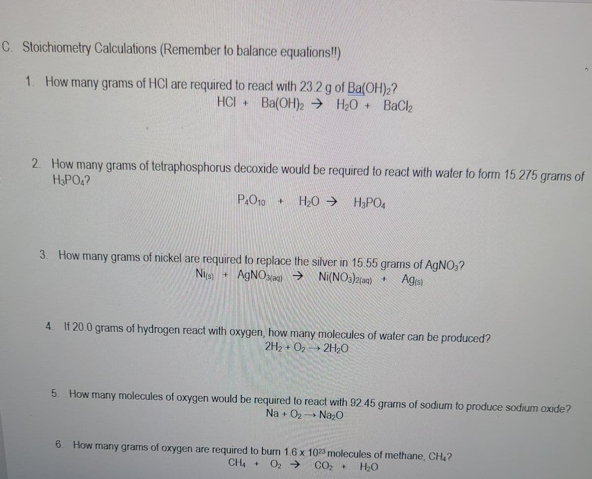 C. Stoichiometry Calculations (Remember to balance equations!!)
1. How many grams of HCl are required to react with 23 2 g of Ba(OH)2?
HCI + Ba(OH)2 → H20 + BaCl2
2. How many grams of tetraphosphorus decoxide would be required to react with water to form 15.275 grams of
H&PO4?
P.O10
H2O >
H3PO4
3. How many grams of nickel are required to replace the silver in 15.55 grams of AGNO;?
Nie)
AGNO3(aqg) → Ni(NO3)2(aqg) +
Agrs)
4. If 20.0 grams of hydrogen react with oxygen, how many molecules of water can be produced?
2H2 + O2 2H20
5. How many molecules of oxygen would be required to react with 92.45 grams of sodium to produce sodium oxide?
Na + O2
Naz0
6. How many grams of oxygen are required to burn 1.6 x 1023 molecules of methane, CH4?
CH4 +
O2 >
CO2
H2O
