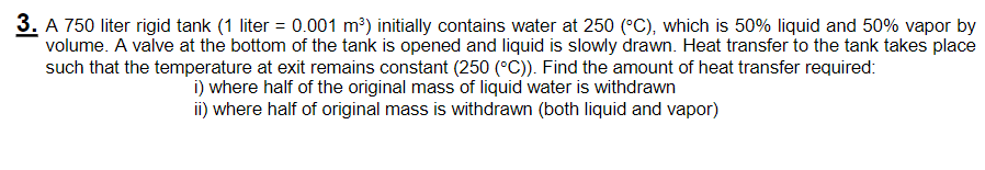 3. A 750 liter rigid tank (1 liter = 0.001 m³) initially contains water at 250 (°C), which is 50% liquid and 50% vapor by
volume. A valve at the bottom of the tank is opened and liquid is slowly drawn. Heat transfer to the tank takes place
such that the temperature at exit remains constant (250 (°C)). Find the amount of heat transfer required:
i) where half of the original mass of liquid water is withdrawn
ii) where half of original mass is withdrawn (both liquid and vapor)
