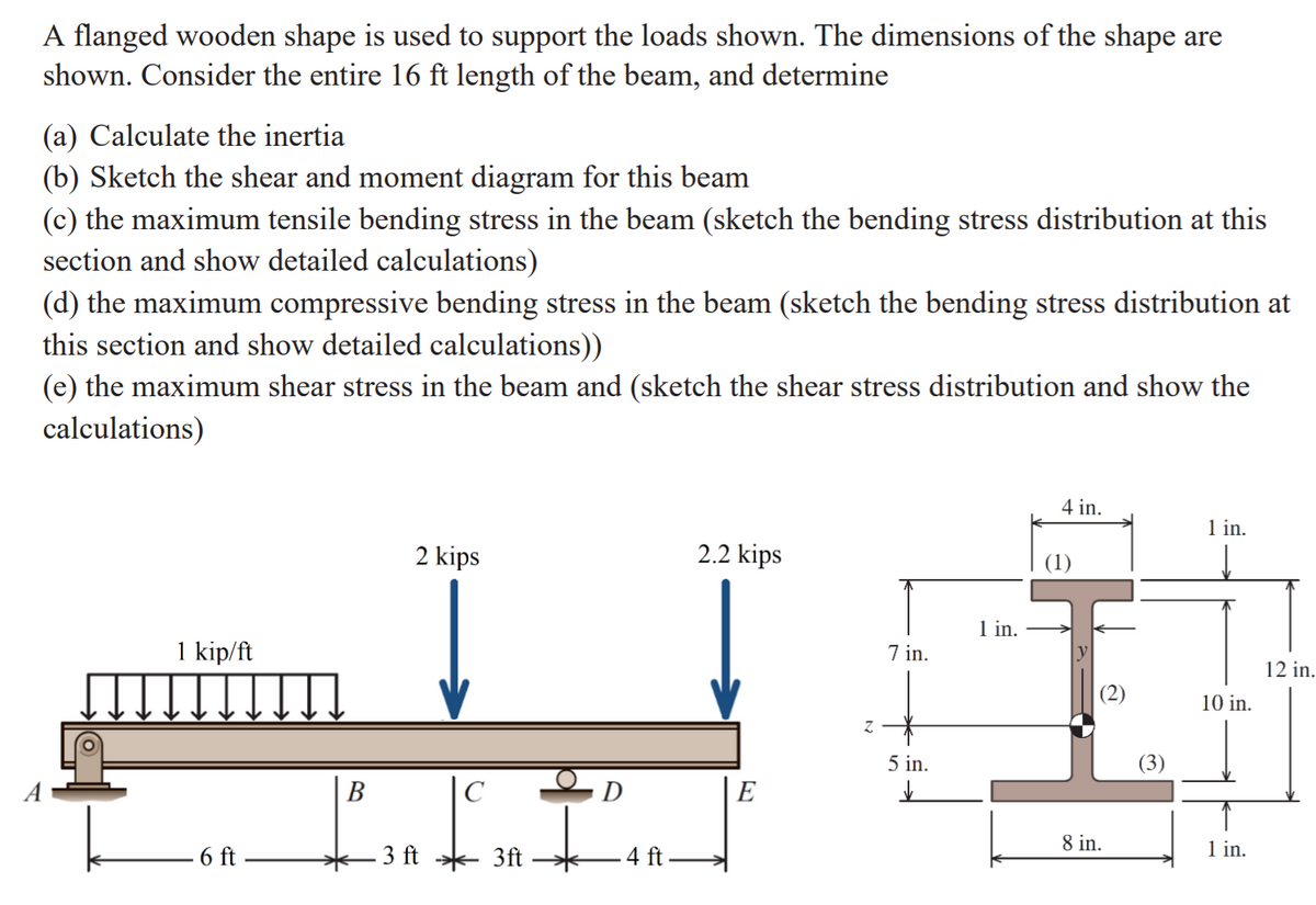 – 3 ft 3A –
A flanged wooden shape is used to support the loads shown. The dimensions of the shape are
shown. Consider the entire 16 ft length of the beam, and determine
(a) Calculate the inertia
(b) Sketch the shear and moment diagram for this beam
(c) the maximum tensile bending stress in the beam (sketch the bending stress distribution at this
section and show detailed calculations)
(d) the maximum compressive bending stress in the beam (sketch the bending stress distribution at
this section and show detailed calculations))
(e) the maximum shear stress in the beam and (sketch the shear stress distribution and show the
calculations)
4 in.
1 in.
2 kips
2.2 kips
(1)
1 in.
1 kip/ft
7 in.
12 in.
10 in.
5 in.
В
|C
D
E
- 6 ft –
4 ft
8 in.
1 in.
3)
