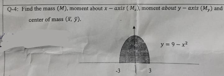 0-4: Find the mass (M), moment about x- axis ( M), moment about y- axis (M,) and
center of mass (x, y).
y = 9 - x2
-3
3
