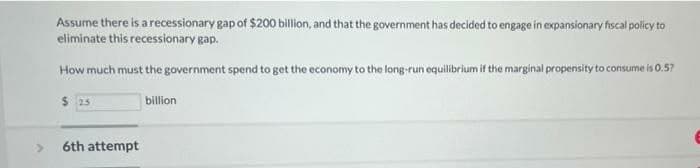Assume there is a recessionary gap of $200 billion, and that the government has decided to engage in expansionary fiscal policy to
eliminate this recessionary gap.
How much must the government spend to get the economy to the long-run equilibrium if the marginal propensity to consume is 0.57
$25
billion
6th attempt
