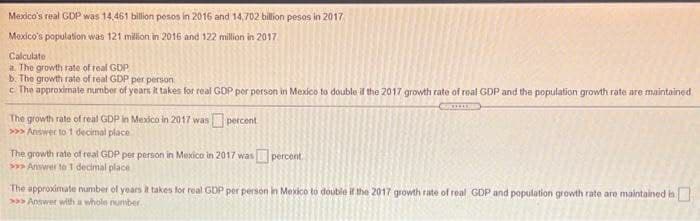 Mexico's real GDP was 14,461 billion pesos in 2016 and 14,702 billion pesos in 2017
Mexico's population was 121 milion in 2016 and 122 million in 2017
Calculate
a The growth rate of real GDP
b. The growth rate of real GDP per person
c The approximate number of years it takes for real GDP per person in Mexico to double if the 2017 growth rate of real GDP and the population growth rate are maintained
The growth rate of real GDP in Mexico in 2017 was percent
>> Answer to 1 decimal place
The growth rate of real GDP per person in Mexico in 2017 was percent
> Answer to 1 decimal place
The approximate number of years it takes for real GDP per person in Mexico to double if the 2017 growth rate of real GDP and population growth rate are maintained is
Answer with a whole nurmber
