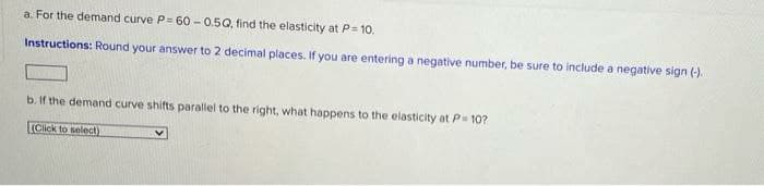 a. For the demand curve P= 60 - 0.5Q, find the elasticity at P= 10.
Instructions: Round your answer to 2 decimal places. If you are entering a negative number, be sure to include a negative sign (-).
b. If the demand curve shifts parallel to the right, what happens to the elasticity at P 10?
(Click to select)
