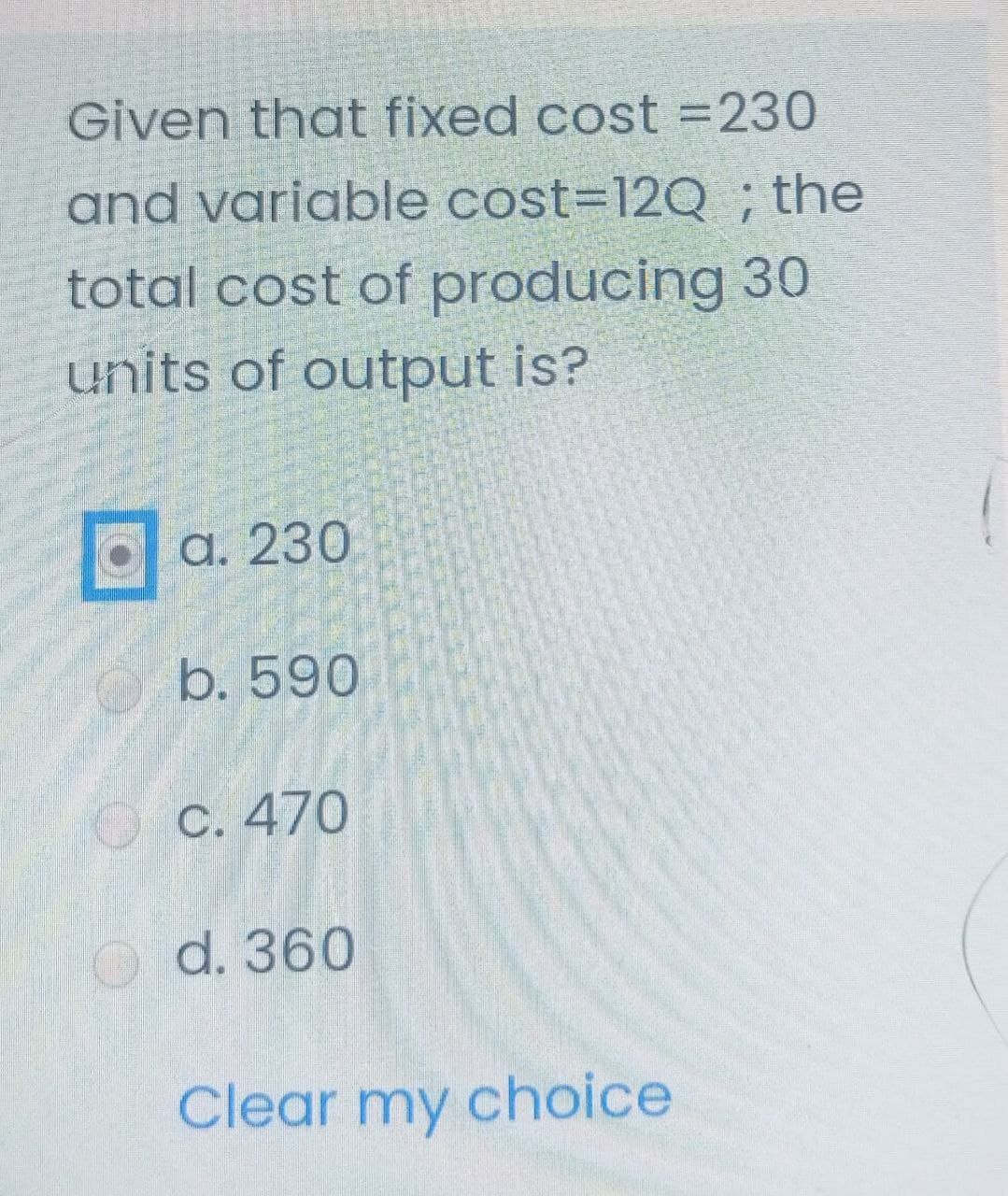 Given that fixed cost =230
and variable cost=12Q ; the
total cost of producing 30
units of output is?
a. 230
b. 590
C. 470
d. 360
Clear my choice
