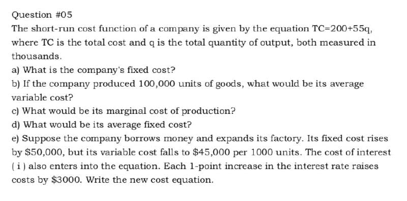 Question #05
The short-run cost function of a company is given by the equation TC=200+55q,
where TC is the total cost and q is the total quantity of output, both measured in
thousands.
a) What is the company's fixed cost?
b) If the company produced 100,000 units of goods, what would be its average
variable cost?
c) What would be its marginal cost of production?
d) What would be its average fixed cost?
e) Suppose the company borrows money and expands its factory. Its fixed cost rises
by $50,000, but its variable cost falls to $45,000 per 1000 units. The cost of interest
(i) also enters into the equation. Each 1-point increase in the interest rate raises
costs by $3000. Write the new cost equation.
