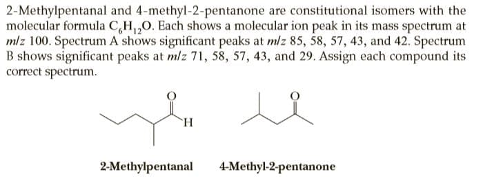 2-Methylpentanal and 4-methyl-2-pentanone are constitutional isomers with the
molecular formula C,H,,0. Each shows a molecular ion peak in its mass spectrum at
mlz 100. Spectrum A shows significant peaks at mlz 85, 58, 57, 43, and 42. Spectrum
B shows significant peaks at mlz 71, 58, 57, 43, and 29. Assign each compound its
correct spectrum.
`H
2-Methylpentanal
4-Methyl-2-pentanone
