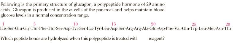 Following is the primary structure of glucagon, a polypeptide hormone of 29 amino
acids. Glucagon is produced in the a-cells of the pancreas and helps maintain blood
glucose levels in a normal concentration range.
10
15
20
25
His-Ser-Glu-Gly-Thr-Phe-Thr-Ser-Asp-Tyr-Ser-Lys-Tyr-Leu-Asp-Ser-Arg-Arg-Ala-Gln-Asp-Phe-Val-Gln-Trp-Leu-Met-Asn-Thr
Which peptide bonds are hydrolyzed when this polypeptide is treated with
reagent?
