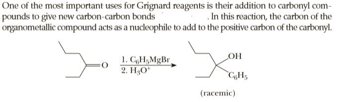 One of the most important uses for Grignard reagents is their addition to carbonyl com-
pounds to give new carbon-carbon bonds
organometallic compound acts as a nucleophile to add to the positive carbon of the carbonyl.
.In this reaction, the carbon of the
1. CgH;MgBr
2. H3O*
C6H5
(racemic)

