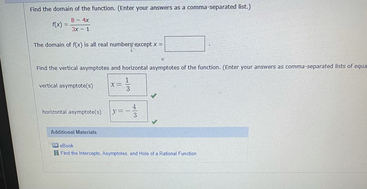 Find the domain of the function. (Enter your answers as a comma-separated list.)
8 - 4x
f(x)
!!
3x – 1
The domain of f(x) is all real numbers except x =
Find the vertical asymptotes and horizontal asymptotes of the function. (Enter your answers as comma-separated lists of equa
vertical asymptote(s)
x =
horizontal asymptote(s)
y =
3
Additional Materials
A eBook
A Find the Intercepts, Asymptotes, and Hole of a Rational Function
1/3
