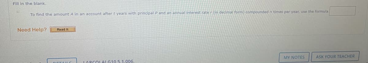 Fill in the blank.
To find the amount A in an account after t years with principal P and an annual interest rate r (in decimal form) compounded n times per year, use the formula
Need Help?
Read It
MY NOTES
ASK YOUR TEACHER
LARCOLAL G10 5.1.006.
