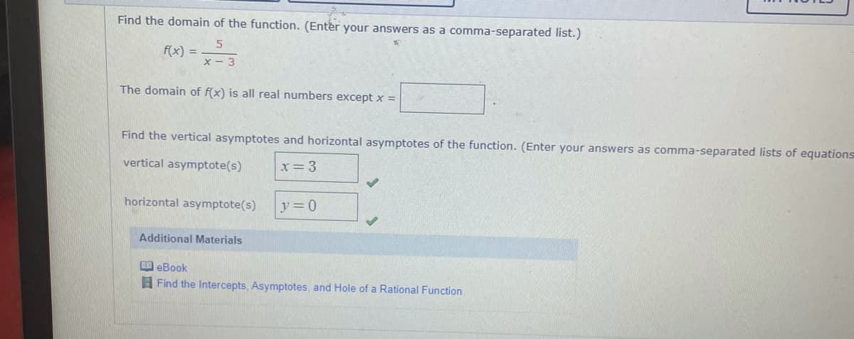 Find the domain of the function. (Enter your answers as a comma-separated list.)
f(x) =
x - 3
The domain of f(x) is all real numbers except x =
Find the vertical asymptotes and horizontal asymptotes of the function. (Enter your answers as comma-separated lists of equations
vertical asymptote(s)
x= 3
horizontal asymptote(s)
y=0
Additional Materials
eBook
A Find the Intercepts, Asymptotes, and Hole of a Rational Function
