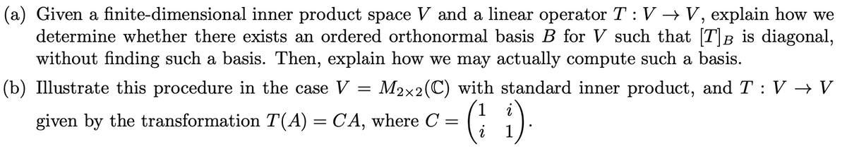 (a) Given a finite-dimensional inner product space V and a linear operator T : V → V, explain how we
determine whether there exists an ordered orthonormal basis B for V such that [T]B is diagonal,
without finding such a basis. Then, explain how we may actually compute such a basis.
В
(b) Illustrate this procedure in the case V
M2x2(C) with standard inner product, and T : V → V
(: )
given by the transformation T(A) = CA, where C =

