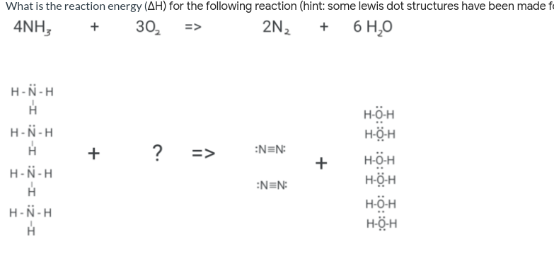 What is the reaction energy (AH) for the following reaction (hint: some lewis dot structures have been made e
4NH,
30,
2N2
6 H,0
+
+
H-N-H
H-ÖH
H-Ö-H
H-N-H
?
=>
:N=N:
H-ÖH
H-Ö-H
+
H-N-H
:N=N:
H-ÖH
H-N-H
HÖ-H
+
