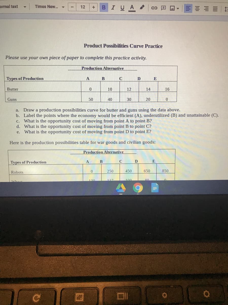 ormal text
Times New.
BIUA
12
+
Product Possibilities Curve Practice
Please use your own piece of paper to complete this practice activity.
Production Alternative
Types of Production
A B
C
D
E
Butter
10
12
14
16
Guns
50
40
30
20
Draw a production possibilities curve for butter and guns using the data above.
b. Label the points where the economy would be efficient (A), underutilized (B) and unattainable (C).
c. What is the opportunity cost of moving from point A to point B?
d. What is the opportunity cost of moving from point B to point C?
e. What is the opportunity cost of moving from point D to point E?
a.
Here is the production possibilities table for war goods and civilian goods:
Production Alternative
Types of Production
B
E
Robots
250
450
650
850
120
117
100
JAiheat
