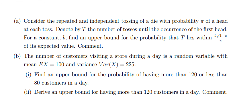 (a) Consider the repeated and independent tossing of a die with probability 7 of a head
at each toss. Denote by T the number of tosses until the occurrence of the first head.
For a constant, b, find an upper bound for the probability that T lies within V1-T
of its expected value. Comment.
(b) The number of customers visiting a store during a day is a random variable with
mean EX = 100 and variance Var(X) = 225.
(i) Find an upper bound for the probability of having more than 120 or less than
80 customers in a day.
(ii) Derive an upper bound for having more than 120 customers in a day. Comment.
