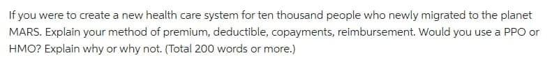 If you were to create a new health care system for ten thousand people who newly migrated to the planet
MARS. Explain your method of premium, deductible, copayments, reimbursement. Would you use a PP or
HMO? Explain why or why not. (Total 200 words or more.)
