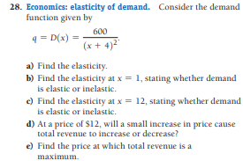 28. Economics: elasticity of demand. Consider the demand
function given by
600
4 = D(x) =
(x + 4)²"
a) Find the elasticity.
b) Find the elasticity at x = 1, stating whether demand
is elastic or inelastic.
c) Find the elasticity at x = 12, stating whether demand
is elastic or inelastic.
d) At a price of $12, will a small increase in price cause
total revenue to increase or decrease?
e) Find the price at which total revenue is a
maximum.
