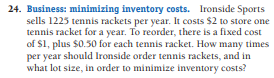 24. Business: minimizing inventory costs. Ironside Sports
sells 1225 tennis rackets per year. It costs $2 to store one
tennis racket for a year. To reorder, there is a fixed cost
of $1, plus $0.50 for each tennis racket. How many times
per year should Ironside order tennis rackets, and in
what lot size, in order to minimize inventory costs?
