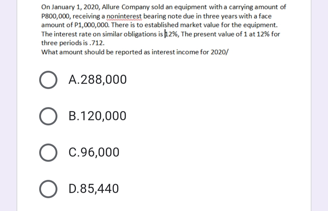 On January 1, 2020, Allure Company sold an equipment with a carrying amount of
P800,000, receiving a noninterest bearing note due in three years with a face
amount of P1,000,000. There is to established market value for the equipment.
The interest rate on similar obligations is 12%, The present value of 1 at 12% for
three periods is .712.
What amount should be reported as interest income for 2020/
A.288,000
B.120,000
C.96,000
D.85,440
