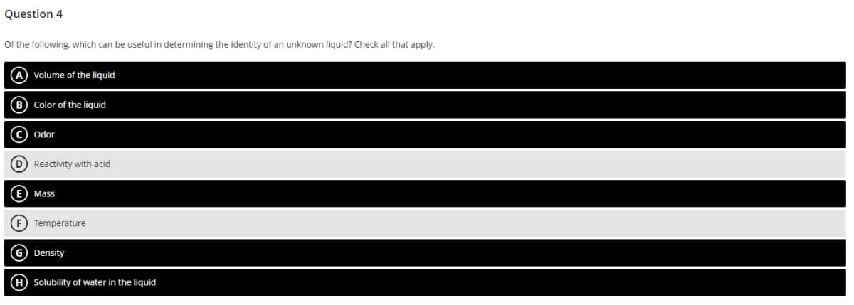 Question 4
of the following, which can be useful in determining the identity of an unknown liquid? Check all that apply.
A Volume of the liquid
(B) Color of the liquid
OOO
C Odor
(D) Reactivity with acid
E Mass
(F) Temperature
G) Density
(H) Solubility of water in the liquid