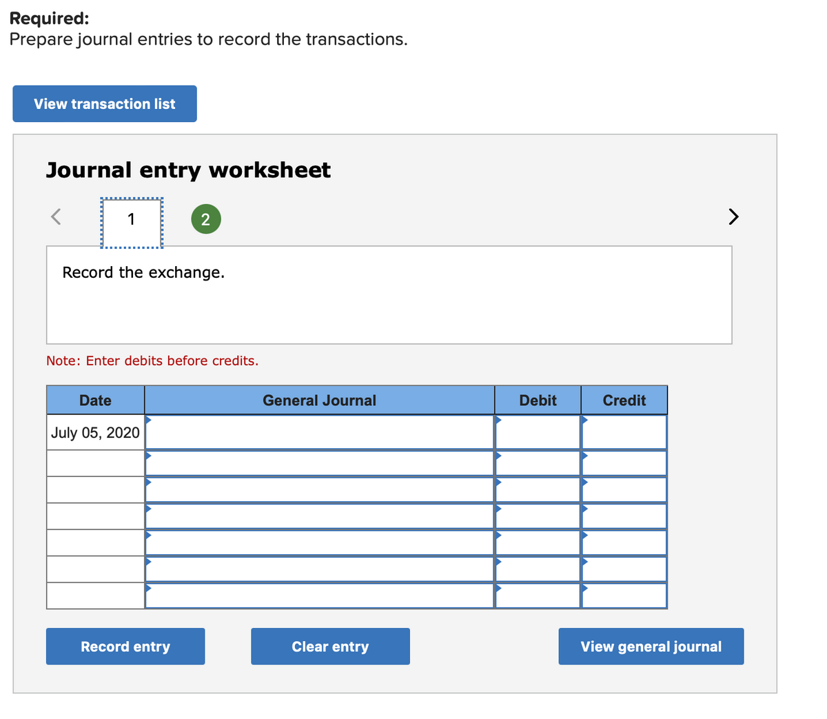 Required:
Prepare journal entries to record the transactions.
View transaction list
Journal entry worksheet
1
2
>
Record the exchange.
Note: Enter debits before credits.
Date
General Journal
Debit
Credit
July 05, 2020
Record entry
Clear entry
View general journal
